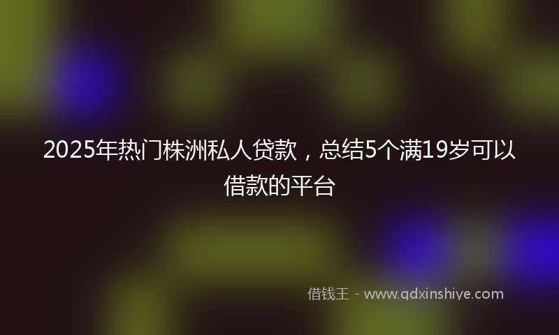 2025年热门株洲私人贷款，总结5个满19岁可以借款的平台