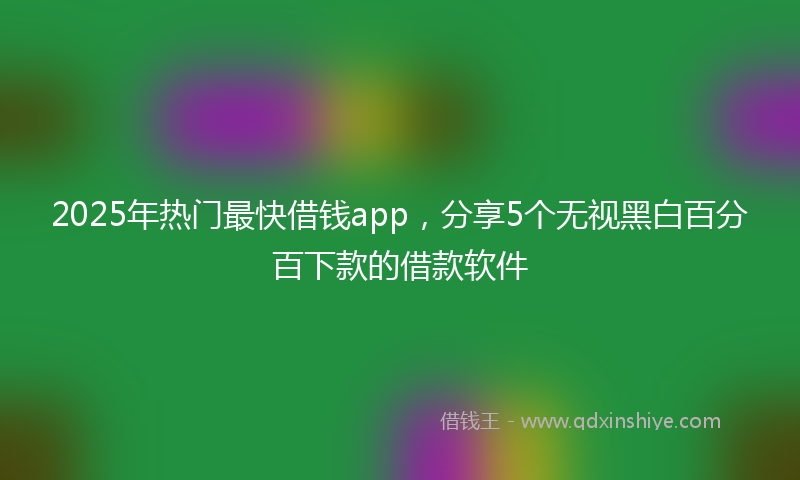 2025年热门最快借钱app，分享5个无视黑白百分百下款的借款软件