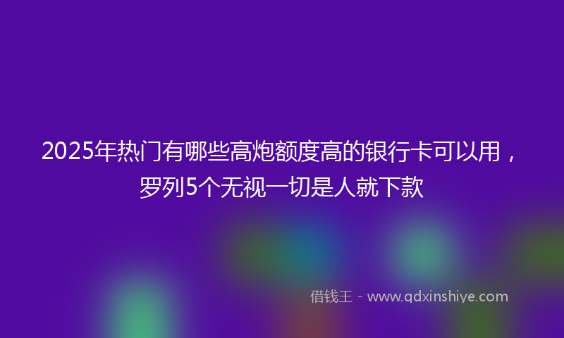 2025年热门有哪些高炮额度高的银行卡可以用，罗列5个无视一切是人就下款