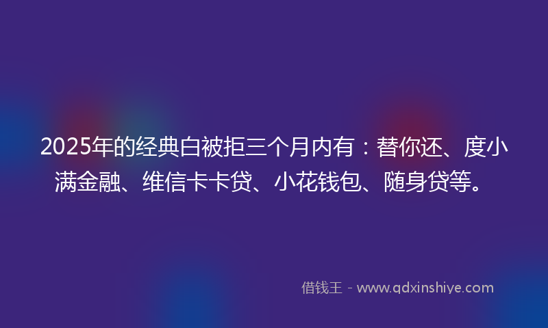 2025年的经典白被拒三个月内有：替你还、度小满金融、维信卡卡贷、小花钱包、随身贷等。