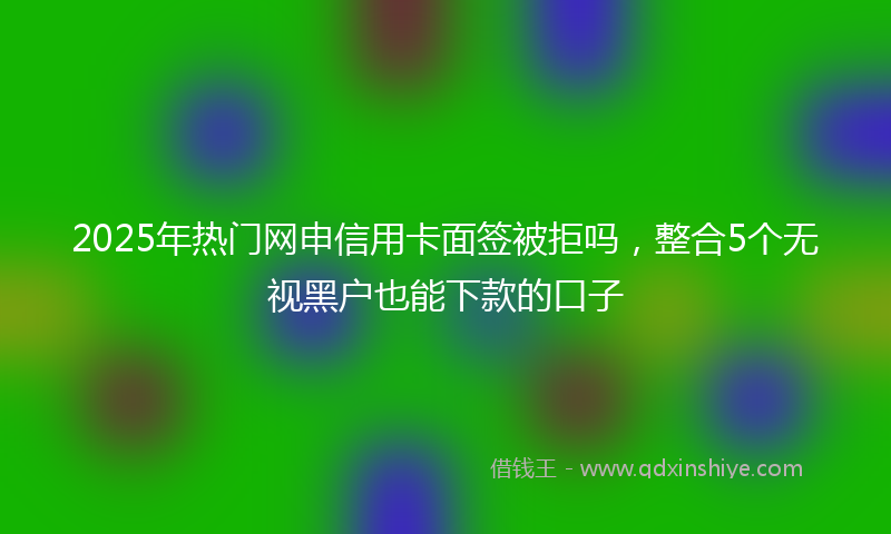 2025年热门网申信用卡面签被拒吗，整合5个无视黑户也能下款的口子