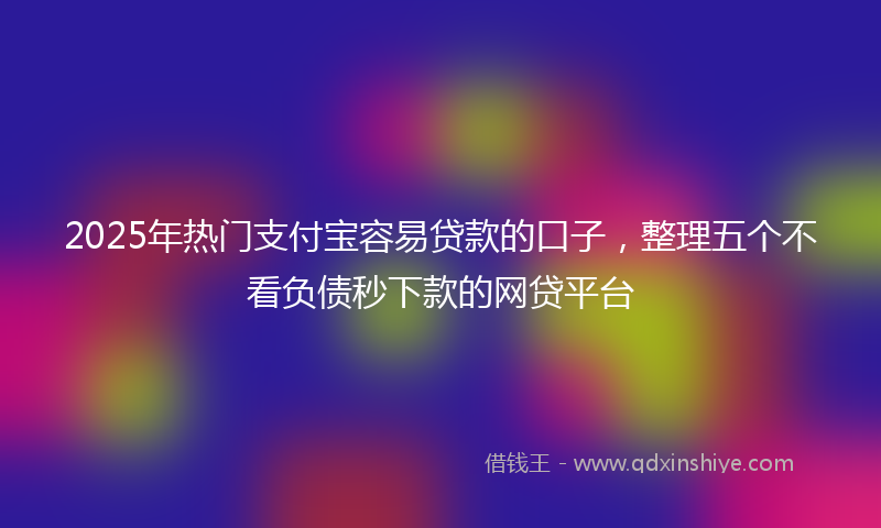 2025年热门支付宝容易贷款的口子，整理五个不看负债秒下款的网贷平台
