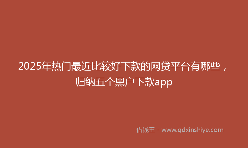 2025年热门最近比较好下款的网贷平台有哪些，归纳五个黑户下款app