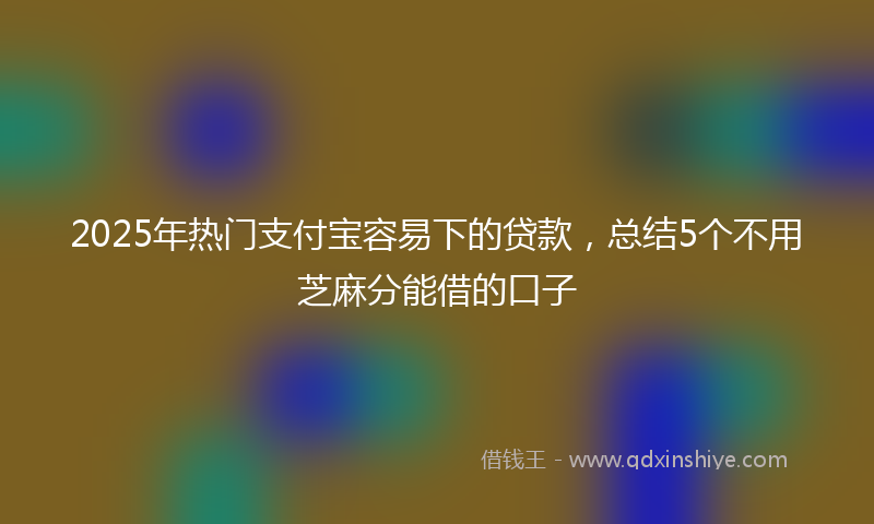 2025年热门支付宝容易下的贷款，总结5个不用芝麻分能借的口子