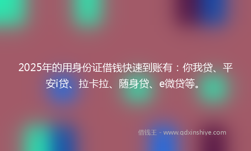 2025年的用身份证借钱快速到账有：你我贷、平安i贷、拉卡拉、随身贷、e微贷等。