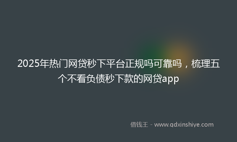 2025年热门网贷秒下平台正规吗可靠吗，梳理五个不看负债秒下款的网贷app