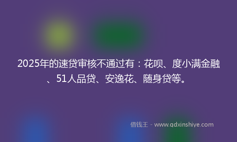 2025年的速贷审核不通过有：花呗、度小满金融、51人品贷、安逸花、随身贷等。