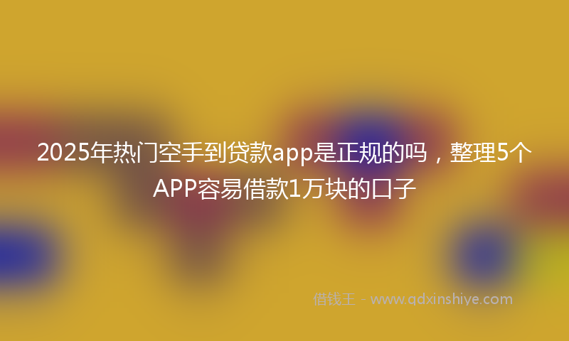 2025年热门空手到贷款app是正规的吗，整理5个APP容易借款1万块的口子