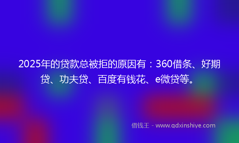 2025年的贷款总被拒的原因有：360借条、好期贷、功夫贷、百度有钱花、e微贷等。