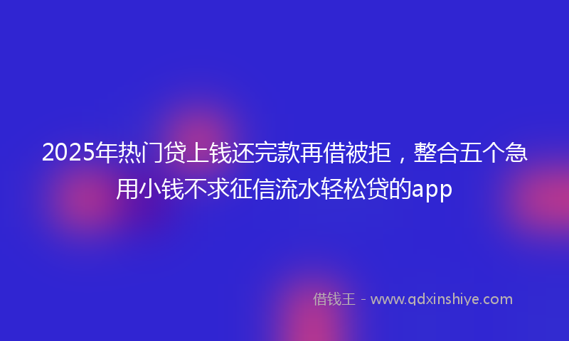 2025年热门贷上钱还完款再借被拒，整合五个急用小钱不求征信流水轻松贷的app