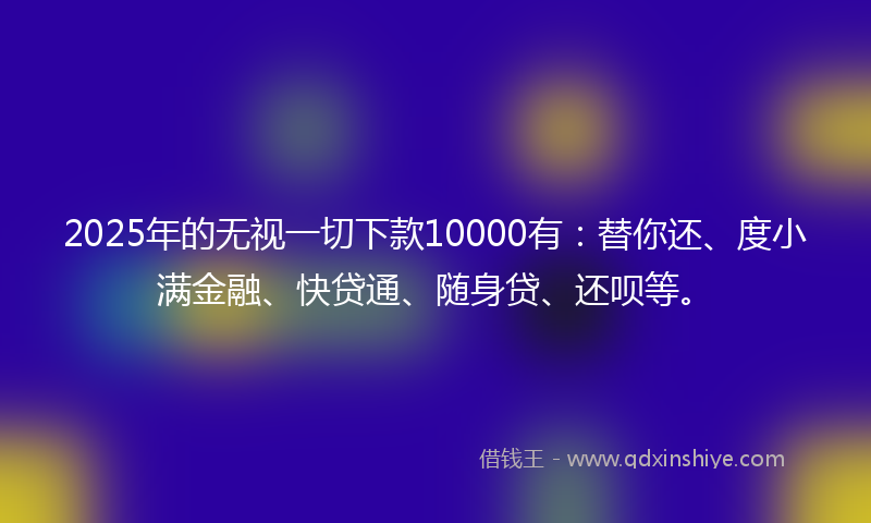 2025年的无视一切下款10000有：替你还、度小满金融、快贷通、随身贷、还呗等。