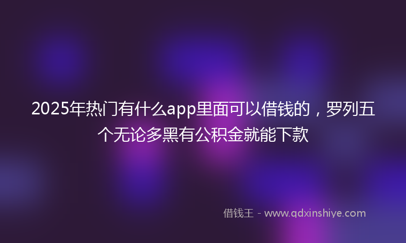 2025年热门有什么app里面可以借钱的，罗列五个无论多黑有公积金就能下款