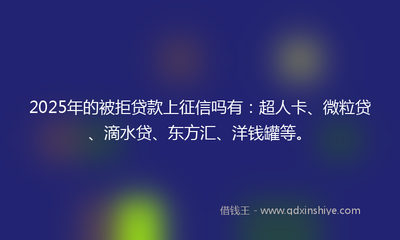 2025年的被拒贷款上征信吗有：超人卡、微粒贷、滴水贷、东方汇、洋钱罐等。
