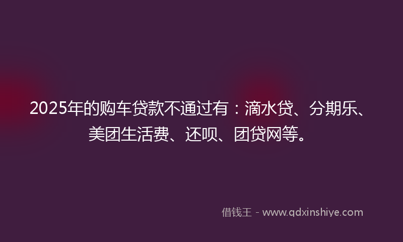 2025年的购车贷款不通过有：滴水贷、分期乐、美团生活费、还呗、团贷网等。