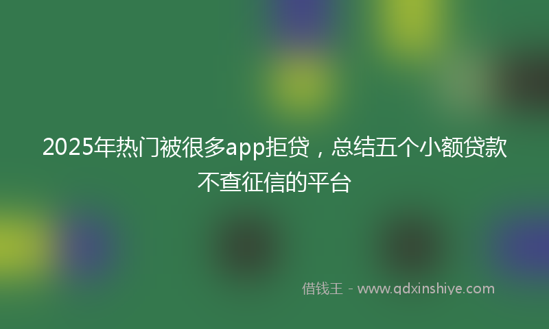 2025年热门被很多app拒贷，总结五个小额贷款不查征信的平台