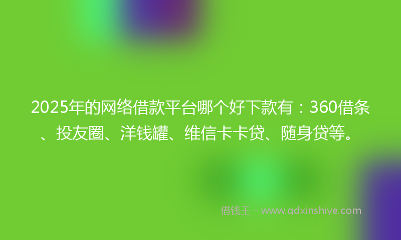 2025年的网络借款平台哪个好下款有：360借条、投友圈、洋钱罐、维信卡卡贷、随身贷等。