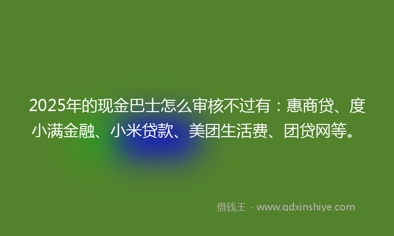 2025年的现金巴士怎么审核不过有：惠商贷、度小满金融、小米贷款、美团生活费、团贷网等。