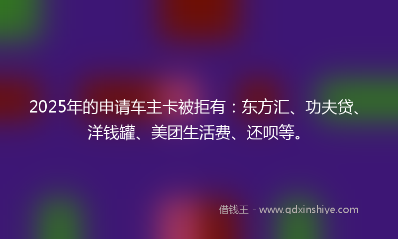 2025年的申请车主卡被拒有：东方汇、功夫贷、洋钱罐、美团生活费、还呗等。