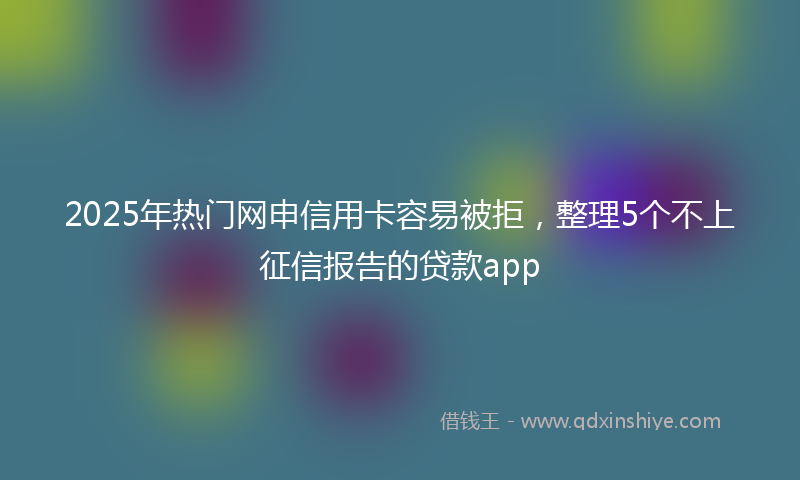 2025年热门网申信用卡容易被拒，整理5个不上征信报告的贷款app