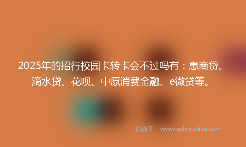 2025年的招行校园卡转卡会不过吗有：惠商贷、滴水贷、花呗、中原消费金融、e微贷等。