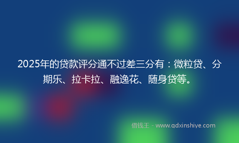 2025年的贷款评分通不过差三分有：微粒贷、分期乐、拉卡拉、融逸花、随身贷等。