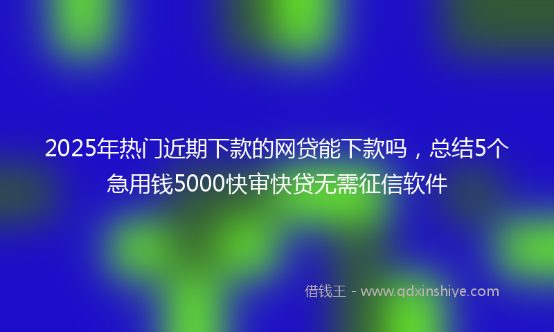 2025年热门近期下款的网贷能下款吗，总结5个急用钱5000快审快贷无需征信软件