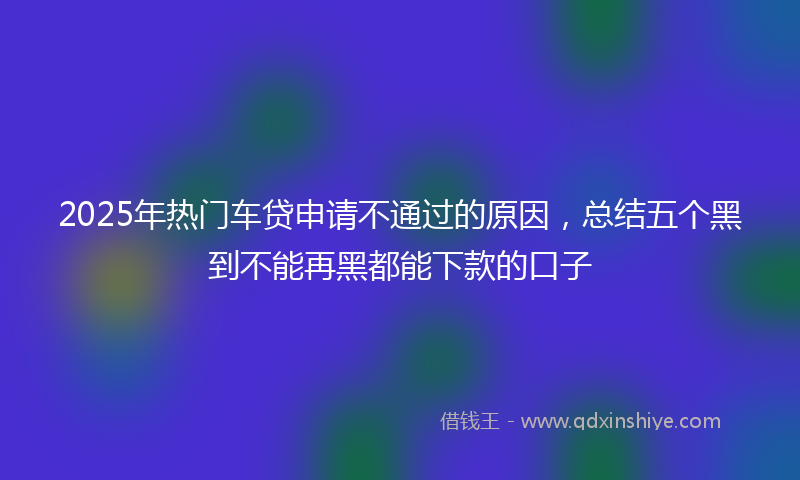2025年热门车贷申请不通过的原因，总结五个黑到不能再黑都能下款的口子