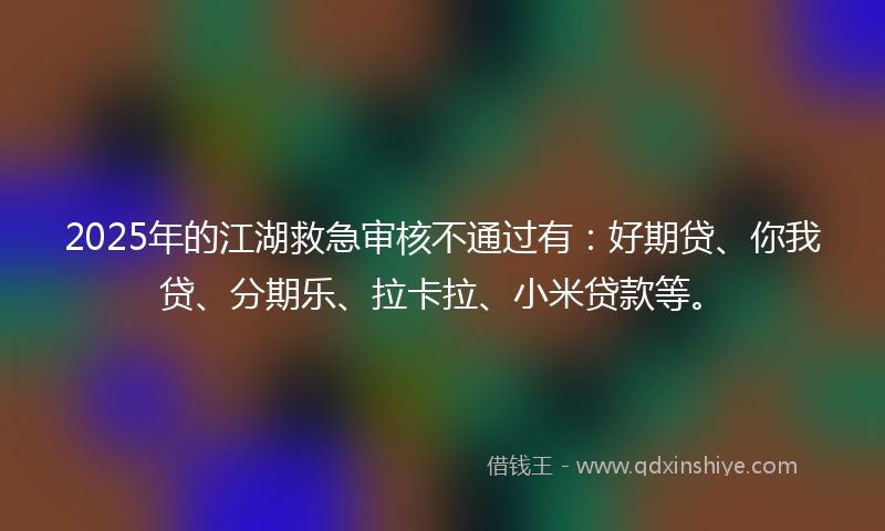 2025年的江湖救急审核不通过有：好期贷、你我贷、分期乐、拉卡拉、小米贷款等。