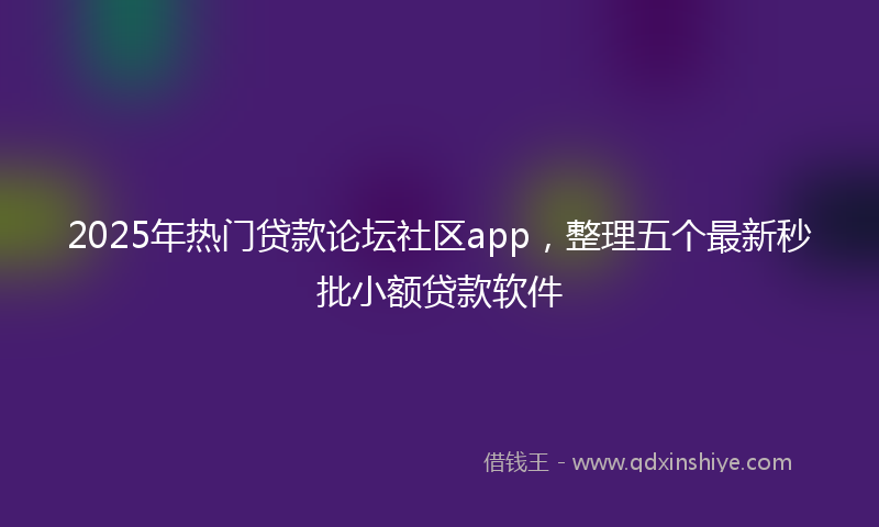 2025年热门贷款论坛社区app，整理五个最新秒批小额贷款软件