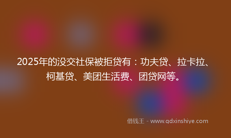 2025年的没交社保被拒贷有：功夫贷、拉卡拉、柯基贷、美团生活费、团贷网等。