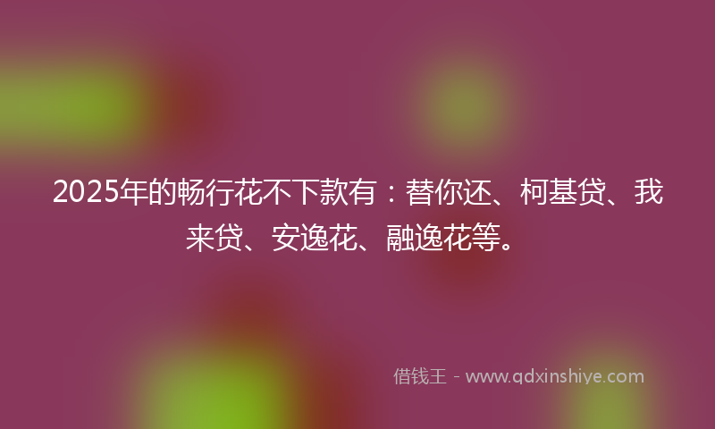 2025年的畅行花不下款有：替你还、柯基贷、我来贷、安逸花、融逸花等。