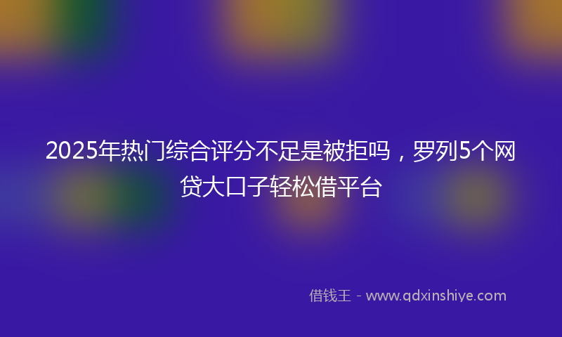 2025年热门综合评分不足是被拒吗，罗列5个网贷大口子轻松借平台
