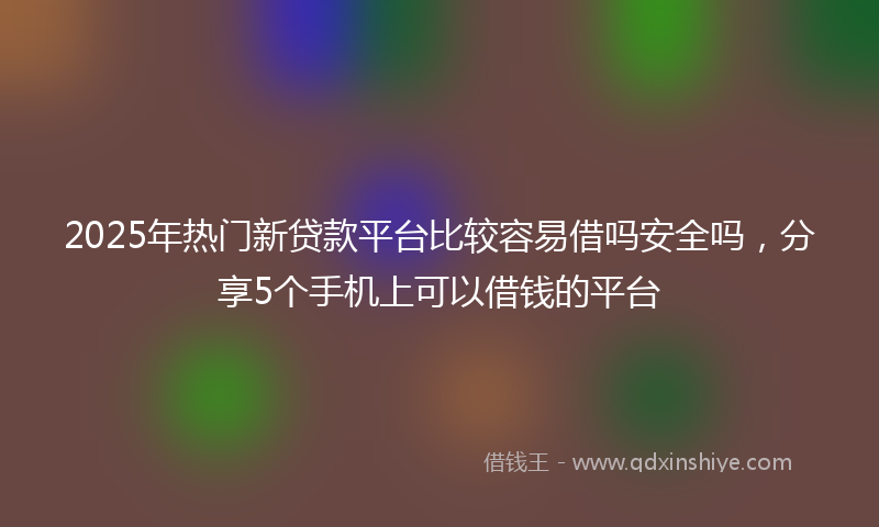 2025年热门新贷款平台比较容易借吗安全吗，分享5个手机上可以借钱的平台