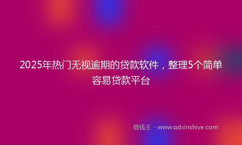 2025年热门无视逾期的贷款软件，整理5个简单容易贷款平台