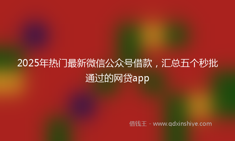 2025年热门最新微信公众号借款，汇总五个秒批通过的网贷app