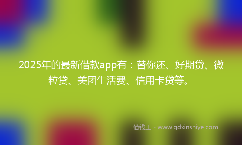 2025年的最新借款app有：替你还、好期贷、微粒贷、美团生活费、信用卡贷等。