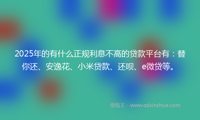 2025年的有什么正规利息不高的贷款平台有：替你还、安逸花、小米贷款、还呗、e微贷等。
