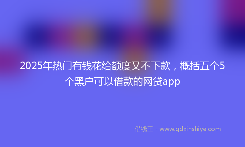 2025年热门有钱花给额度又不下款，概括五个5个黑户可以借款的网贷app