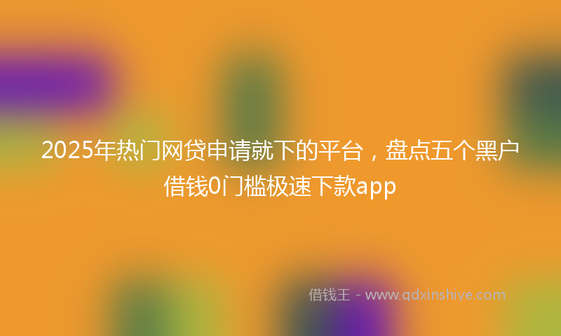 2025年热门网贷申请就下的平台，盘点五个黑户借钱0门槛极速下款app