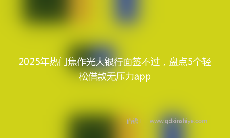 2025年热门焦作光大银行面签不过，盘点5个轻松借款无压力app