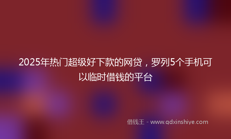 2025年热门超级好下款的网贷，罗列5个手机可以临时借钱的平台