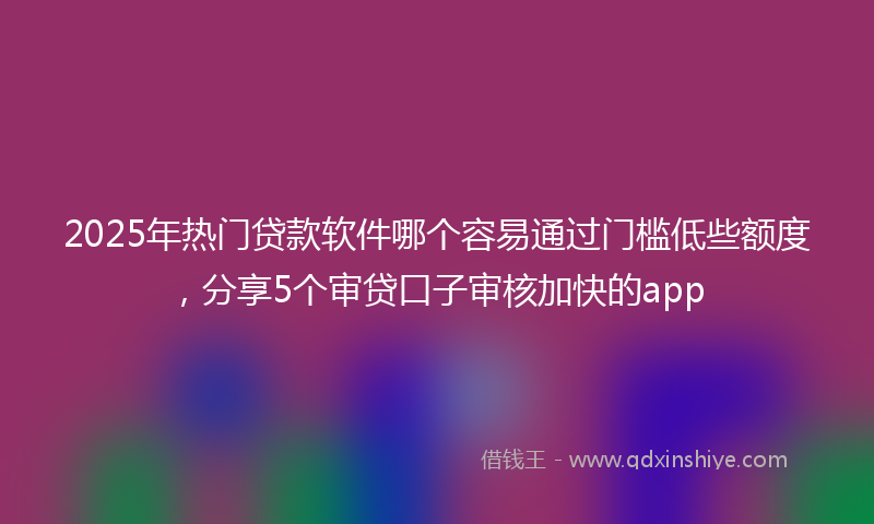 2025年热门贷款软件哪个容易通过门槛低些额度，分享5个审贷口子审核加快的app