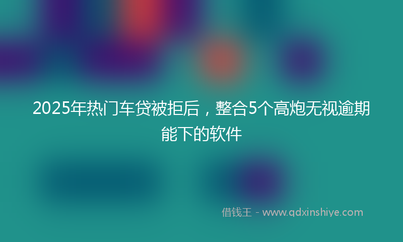 2025年热门车贷被拒后，整合5个高炮无视逾期能下的软件