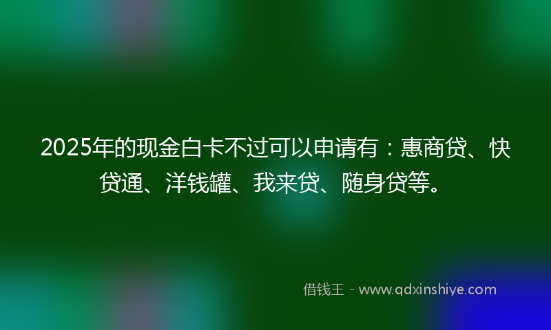 2025年的现金白卡不过可以申请有：惠商贷、快贷通、洋钱罐、我来贷、随身贷等。