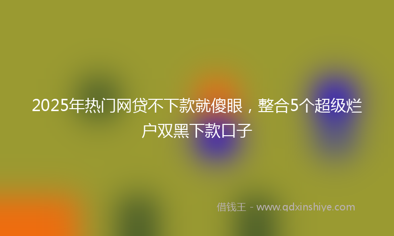 2025年热门网贷不下款就傻眼，整合5个超级烂户双黑下款口子