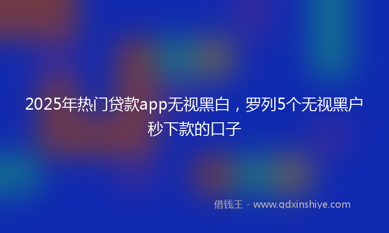 2025年热门贷款app无视黑白，罗列5个无视黑户秒下款的口子