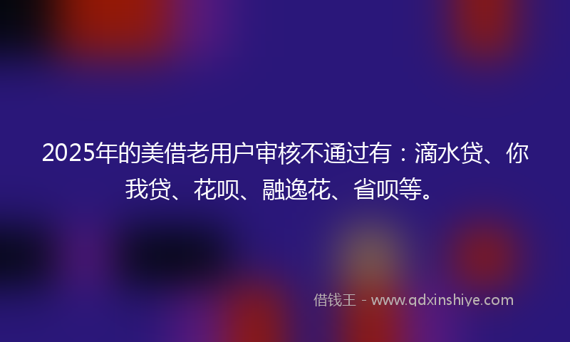 2025年的美借老用户审核不通过有：滴水贷、你我贷、花呗、融逸花、省呗等。