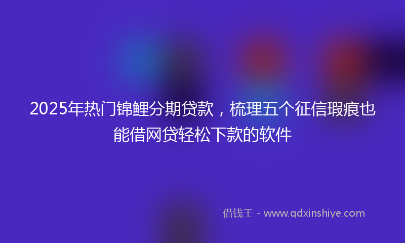2025年热门锦鲤分期贷款，梳理五个征信瑕疵也能借网贷轻松下款的软件