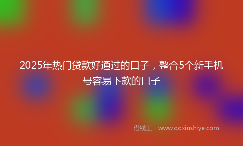 2025年热门贷款好通过的口子，整合5个新手机号容易下款的口子
