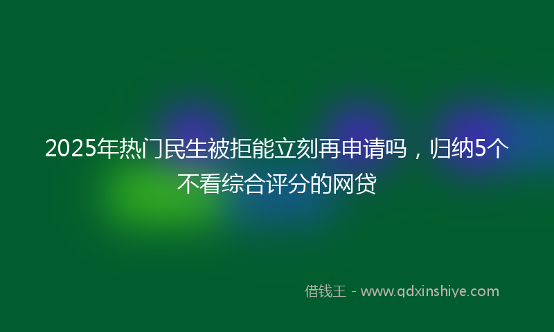 2025年热门民生被拒能立刻再申请吗，归纳5个不看综合评分的网贷
